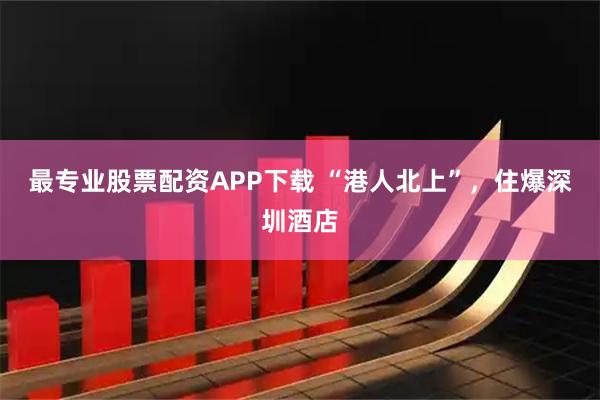 最专业股票配资APP下载 “港人北上”，住爆深圳酒店