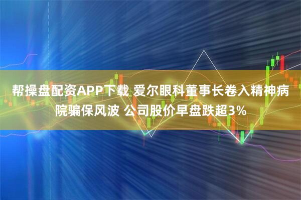 帮操盘配资APP下载 爱尔眼科董事长卷入精神病院骗保风波 公司股价早盘跌超3%