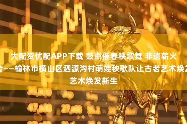 大配资优配APP下载 鼓点催春秧歌舞 非遗薪火少年传——榆林市横山区泗源沟村萌娃秧歌队让古老艺术焕发新生