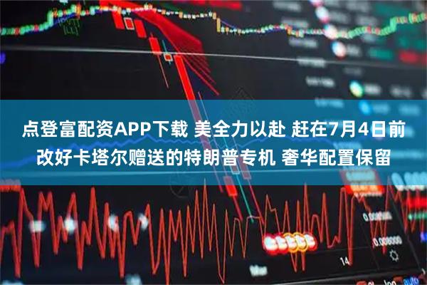点登富配资APP下载 美全力以赴 赶在7月4日前改好卡塔尔赠送的特朗普专机 奢华配置保留