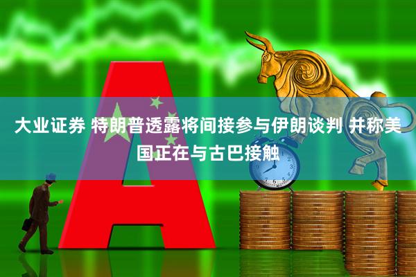 大业证券 特朗普透露将间接参与伊朗谈判 并称美国正在与古巴接触
